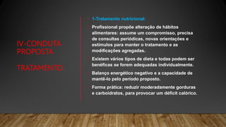 IV-CONDUTA
PROPOSTA
TRATAMENTO
• 1-Tratamento nutricional:
• Profissional propõe alteração de hábitos
alimentares: assume um compromisso, precisa
de consultas periódicas, novas orientações e
estímulos para manter o tratamento e as
modificações agregadas.
• Existem vários tipos de dieta e todas podem ser
benéficas se forem adequadas individualmente.
• Balanço energético negativo e a capacidade de
mantê-lo pelo período proposto.
• Forma prática: reduzir moderadamente gorduras
e carboidratos, para provocar um déficit calórico.
 