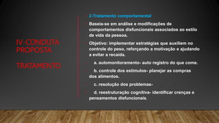 IV-CONDUTA
PROPOSTA
TRATAMENTO
• 2-Tratamento comportamental
• Baseia-se em análise e modificações de
comportamentos disfuncionais associados ao estilo
de vida da pessoa.
• Objetivo: implementar estratégias que auxiliem no
controle do peso, reforçando a motivação e ajudando
a evitar a recaída.
• a. automonitoramento- auto registro do que come.
• b. controle dos estímulos- planejar as compras
dos alimentos.
• c. resolução dos problemas-
• d. reestruturação cognitiva- identificar crenças e
pensamentos disfuncionais.
 