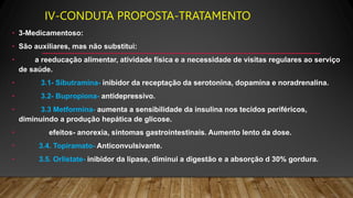 IV-CONDUTA PROPOSTA-TRATAMENTO
• 3-Medicamentoso:
• São auxiliares, mas não substitui:
• a reeducação alimentar, atividade física e a necessidade de visitas regulares ao serviço
de saúde.
• 3.1- Sibutramina- inibidor da receptação da serotonina, dopamina e noradrenalina.
• 3.2- Bupropiona- antidepressivo.
• 3.3 Metformina- aumenta a sensibilidade da insulina nos tecidos periféricos,
diminuindo a produção hepática de glicose.
• efeitos- anorexia, sintomas gastrointestinais. Aumento lento da dose.
• 3.4. Topiramato- Anticonvulsivante.
• 3.5. Orlistate- inibidor da lipase, diminui a digestão e a absorção d 30% gordura.
 