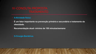 IV-CONDUTA PROPOSTA
TRATAMENTO
• 4-Atividade física:
• É um fator importante na prevenção primária e secundária e tratamento da
obesidade.
• Recomendação atual- mínimo de 150 minutos/semana
• 5-Cirurgia Bariátrica.
 