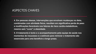 ASPECTOS CHAVES
• 4. Em pessoas obesas, intervenções que envolvem mudanças na dieta,
combinadas com atividade física, resultam em significativa perda de peso
e modificações favoráveis nos fatores de risco cardio-metabólicos,
mesmo sem “curar” a obesidade.
• 5. O tratamento é lento e o acompanhamento pela equipe de saúde nos
momentos de insucesso e o estímulo para reiniciar o tratamento são
essenciais para uma benefício a longo prazo.
 