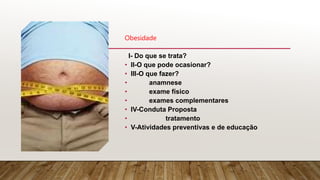 Obesidade
I- Do que se trata?
• II-O que pode ocasionar?
• III-O que fazer?
• anamnese
• exame físico
• exames complementares
• IV-Conduta Proposta
• tratamento
• V-Atividades preventivas e de educação
 
