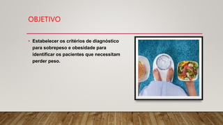 OBJETIVO
• Estabelecer os critérios de diagnóstico
para sobrepeso e obesidade para
identificar os pacientes que necessitam
perder peso.
 