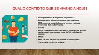 QUAL O CONTEXTO QUE SE VIVENCIA HOJE?
• Muito prevalente e de grande importância
• Sedentarismo, alimentação com pior qualidade
• OMS aponta a obesidade como um dos maiores
problemas de Saúde Pública.
• Mundo:
• Até 2025-espera-se que cerca de 2,3 bilhões de adultos
estejam com sobrepeso e mais de 700 milhões de
obesos.
• Brasil:
• Mais de 50% da população está acima do peso.
• Preconceito contra os obesos.
 