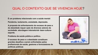 QUAL O CONTEXTO QUE SE VIVENCIA HOJE?
É um problema relacionado com a saúde mental:
Pandemia, isolamento, ansiedade, depressão.
A proposta de enfrentamento do excesso de peso e
da obesidade requer ação de diversos setores da
sociedade: abordagem intersetorial- lazer-cultura-
esporte.
Problema de saúde pública e político.
O excesso de peso e a obesidade constituem
grandes desafios a serem enfrentados pelos
profissionais de saúde, gestores e formuladores de
políticas públicas
 