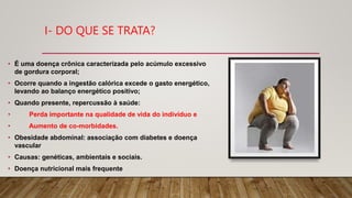 I- DO QUE SE TRATA?
• É uma doença crônica caracterizada pelo acúmulo excessivo
de gordura corporal;
• Ocorre quando a ingestão calórica excede o gasto energético,
levando ao balanço energético positivo;
• Quando presente, repercussão à saúde:
• Perda importante na qualidade de vida do indivíduo e
• Aumento de co-morbidades.
• Obesidade abdominal: associação com diabetes e doença
vascular
• Causas: genéticas, ambientais e sociais.
• Doença nutricional mais frequente
 