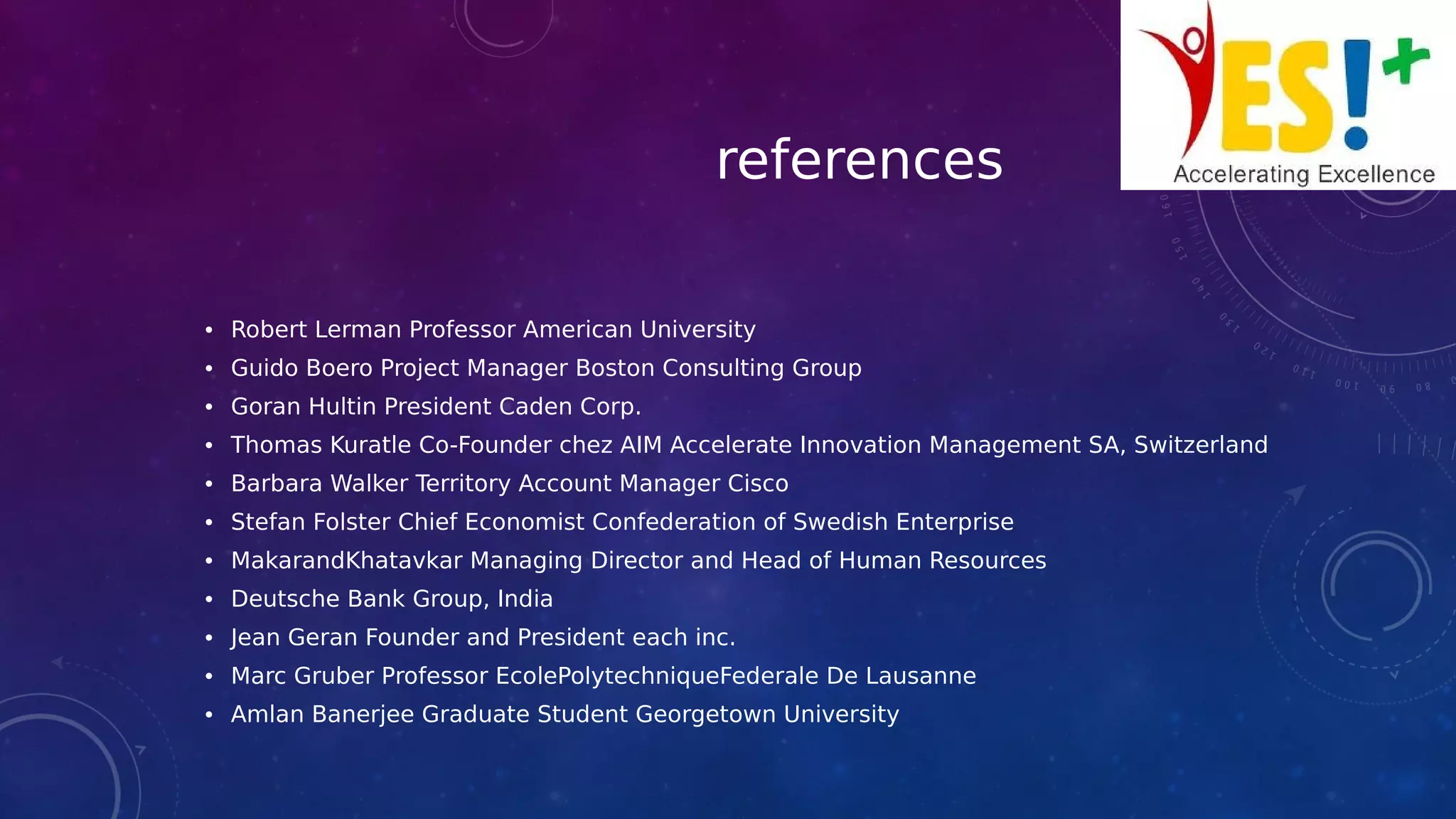 references
• Robert Lerman Professor American University
• Guido Boero Project Manager Boston Consulting Group
• Goran Hultin President Caden Corp.
• Thomas Kuratle Co-Founder chez AIM Accelerate Innovation Management SA, Switzerland
• Barbara Walker Territory Account Manager Cisco
• Stefan Folster Chief Economist Confederation of Swedish Enterprise
• MakarandKhatavkar Managing Director and Head of Human Resources
• Deutsche Bank Group, India
• Jean Geran Founder and President each inc.
• Marc Gruber Professor EcolePolytechniqueFederale De Lausanne
• Amlan Banerjee Graduate Student Georgetown University
 
