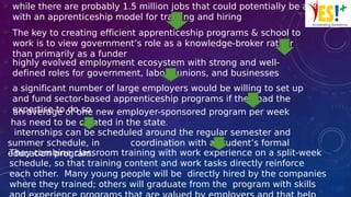  while there are probably 1.5 million jobs that could potentially be aligned
with an apprenticeship model for training and hiring
 The key to creating efficient apprenticeship programs & school to
work is to view government’s role as a knowledge-broker rather
than primarily as a funder
 highly evolved employment ecosystem with strong and well-
defined roles for government, labour unions, and businesses
 a significant number of large employers would be willing to set up
and fund sector-based apprenticeship programs if they had the
expertise to do so an average of one new employer-sponsored program per week
has need to be created in the state.
 internships can be scheduled around the regular semester and
summer schedule, in coordination with a student’s formal
education program. They combine classroom training with work experience on a split-week
schedule, so that training content and work tasks directly reinforce
each other. Many young people will be directly hired by the companies
where they trained; others will graduate from the program with skills
 