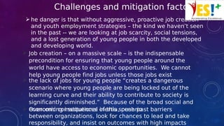 Challenges and mitigation factors
he danger is that without aggressive, proactive job creation
and youth employment strategies – the kind we haven’t seen
in the past -- we are looking at job scarcity, social tensions,
and a lost generation of young people in both the developed
and developing world.
 Job creation – on a massive scale – is the indispensable
precondition for ensuring that young people around the
world have access to economic opportunities. We cannot
help young people find jobs unless those jobs exist
 the lack of jobs for young people “creates a dangerous
scenario where young people are being locked out of the
learning curve and their ability to contribute to society is
significantly diminished.” Because of the broad social and
economic consequences of this scenario Overcoming institutional inertia, push past barriers
between organizations, look for chances to lead and take
responsibility, and insist on outcomes with high impacts
 