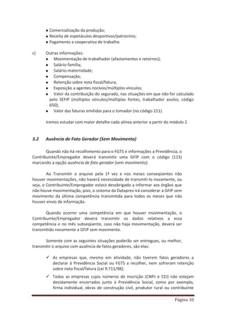 Página 10
Comercialização da produção;
Receita de espetáculos desportivos/patrocínio;
Pagamento a cooperativa de trabalho.
c) Outras informações:
Movimentação de trabalhador (afastamentos e retornos);
Salário-família;
Salário-maternidade;
Compensação;
Retenção sobre nota fiscal/fatura;
Exposição a agentes nocivos/múltiplos vínculos;
Valor da contribuição do segurado, nas situações em que não for calculado
pelo SEFIP (múltiplos vínculos/múltiplas fontes, trabalhador avulso, código
650);
Valor das faturas emitidas para o tomador (no código 211).
Iremos estudar com maior detalhe cada alínea anterior a partir do módulo 2.
3.2 Ausência de Fato Gerador (Sem Movimento)
Quando não há recolhimento para o FGTS e informações a Previdência, o
Contribuinte/Empregador deverá transmitir uma GFIP com o código (115)
marcando a opção ausência de fato gerador (sem movimento).
Ao Transmitir o arquivo pela 1ª vez e nos meses conseqüentes não
houver movimentações, não haverá necessidade de transmiti-lo novamente, ou
seja, o Contribuinte/Empregador estará desobrigado a informar aos órgãos que
não houve movimentação, pois, o sistema da Dataprev irá considerar a GFIP sem
movimento da última competência transmitida para todos os meses que não
houver envio de informação.
Quando ocorrer uma competência em que houver movimentação, o
Contribuinte/Empregador deverá transmitir os dados relativos a essa
competência e no mês subseqüente, caso não haja movimentação, deverá ser
transmitido novamente a GFIP sem movimento.
Somente com as seguintes situações poderão ser entregues, ou melhor,
transmitir o arquivo com ausência de fatos geradores, são elas:
9 As empresas que, mesmo em atividade, não tiverem fatos geradores a
declarar à Previdência Social ou FGTS a recolher, nem sofreram retenção
sobre nota fiscal/fatura (Lei 9.711/98);
9 Todas as empresas cujos números de inscrição (CNPJ e CEI) não estejam
devidamente encerrados junto à Previdência Social, como por exemplo,
firma individual, obras de construção civil, produtor rural ou contribuinte
 