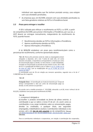 Página 11
individual com segurados que lhe tenham prestado serviço, caso estejam
com suas atividades paralisadas;
9 As empresas que, em 01/1999, estavam com suas atividades paralisadas ou
sem fatos geradores relativos ao FGTS e à Previdência Social.
3.3 Prazo para entregar e recolher
A GR é utilizada para efetuar o recolhimento ao FGTS, e a GFIP, a partir
da competência 01/1999, para prestar informações a Previdência, por sua vez, a
GFIP deverá ser entregue mensalmente, independente do recolhimento do
FGTS, quando houver:
9 Recolhimentos devidos ao FGTS e Informações a Previdência;
9 Apenas recolhimentos devidos ao FGTS;
9 Apenas informações a Previdência.
A lei 8036/90 estabelece um prazo para recolhimento,bem como o
percentual de recolhimento, conforme apresentado abaixo:
“Art. 15. Para os fins previstos nesta lei, todos os empregadores ficam
obrigados a depositar, até o dia 7 (sete) de cada mês, em conta
bancária vinculada, a importância correspondente a 8 (oito) por cento
da remuneração paga ou devida, no mês anterior, a cada trabalhador,
incluídas na remuneração as parcelas de que tratam os arts. 457 e 458
da CLT e a gratificação de Natal a que se refere a Lei nº. 4.090, de 13
de julho de 1962, com as modificações da Lei nº. 4.749, de 12 de
agosto de 1965.”.
A contribuição será de 2% em relação aos menores aprendizes, segundo reza a lei de n°
5.598/2005 que diz o seguinte:
“Art. 24
.......................................................................................................
Parágrafo Único – A Contribuição ao Fundo de Garantia por Tempo de
Serviço corresponderá a dois por cento da remuneração paga ou
devida, no mês anterior ao aprendiz”.
De acordo com a medida provisória n°. 351/2006, alterando o art.30, inciso I alínea b da lei
8112/91, estabelece novo prazo para recolhimento do INSS:
“Art. 30.
I - a empresa é obrigada a:
b) recolher o produto arrecadado na forma da alínea anterior, a
contribuição a que se refere o inciso IV do art. 22, assim como as
contribuições a seu cargo incidentes sobre as remunerações pagas,
devidas ou creditadas, a qualquer título, aos segurados
empregados, trabalhadores avulsos e contribuintes individuais a seu
serviço, até o dia dez do mês seguinte ao da competência; (Alterado
pela MEDIDA PROVISÓRIA Nº. 351 - DE 22 DE JANEIRO DE 2007 - DOU DE 22/1/2007 - Edição extra)”
Grifo nosso.
Para os contribuintes individuais e cooperativas, em relação à contribuição dos cooperados,
 