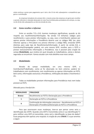 Página 12
ainda continua o prazo para pagamento que é até o dia 15 do mês subseqüente a competência que
gerou a contribuição.
As empresas tomadores de serviços têm o mesmo prazo das empresas em geral para recolher
a parcela referente à retenção destacada em nota fiscal emitida pelas prestadoras de serviços, ou seja,
no dia 10 do mês subseqüente ao mês da emissão da nota.
3.4 Como recolher e informar
Entre as versões 7.0 e 8.0, tivemos mudanças significativas, quando se diz
respeito aos recolhimento/informações. Na versão 7.0 tínhamos códigos para
recolhimento e para prestar informações, ou seja, caso o Contribuinte optasse por
apenas prestar informações a Previdência deveria usar os códigos 900, (ex: para
informar apenas o Pró-Labore era preciso informar o código 905), enviando GIFPS
distintas para cada tipo de Recolhimento/Informação. A partir da versão 8.0, o
Contribuinte/Empregador poderá, em uma mesma GFIP, recolher para o FGTS e
prestar exclusivamente informações a Previdência. Isso é possível pela criação do
campo Modalidade, que sinaliza em qual situação os trabalhadores, sócios e demais
segurados se encontram. Vamos estudar com mais detalhes esse novo campo.
3.5 Modalidades
Através do campo modalidade, em uma mesma GFIP, o
Contribuinte/Trabalhador, como já foi observado no item anterior, poderá ter
trabalhadores com recolhimento, sem recolhimento ou apenas informações ao FGTS,
bem como, informações exclusivas a Previdência, retificações de dados e movimento e
etc.
Todas as modalidades prestam informações para Previdência mais nem todas
prestam ao FGTS.
Alterado para a Versão 8.4r:
MODALIDADE FINALIDADE
Branco Recolhimento ao FGTS e Declaração para a Previdência
1 Declaração ao FGTS e à Previdência
9
Confirmação de informações anteriores – Recolhimento ao FGTS e
Declaração à Previdência/Declaração ao FGTS e à Previdência
Para que ocorressem essas mudanças, teve-se que pensar como seria a
identificação das GFIPS. Quando uma GFIP é transmitida como é sua identificação? E
para retificar uma GFIP já transmitida, como será a identificação na base de dados?
Essas perguntas têm apenas uma resposta: A criação de uma CHAVE. É o que veremos
a seguir.
 