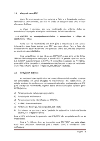 Página 13
3.6 Chave de uma GFIP
Como foi mencionado no item anterior a Caixa e a Previdência precisava
identificar as GFIPS enviadas, para isso foi criado um código de cada GFIP, é o que
chamamos de Chave.
A chave é composta por uma combinação dos próprios dados do
Contribuinte/Empregador e código de recolhimento, definida dessa forma:
CNPJ/CEI do empregador/contribuinte – competência – código de
recolhimento – FPAS.
Como não há recolhimento em GFIP para a Previdência e sim apenas
informações, deve haver apenas uma GFIP para cada chave. Para a Caixa não
necessariamente deverá haver uma GFIP para cada chave, pois, elas são apropriadas
de acordo com as modalidades.
Para competências em que há apenas GFIP/SEFIP gerada até a versão 7.0 do
SEFIP ou GFIP entregue em meio papel, a nova GFIP/SEFIP, gerada a partir da versão
8.0 do SEFIP, substituirá todas as GFIP/SEFIP constantes do cadastro da Previdência
para o CNPJ/CEI e competência, observadas as exceções para os casos de trabalhador
avulso não portuário e para os códigos 155/908, 650/904 e 608/910.
3.7 GFIP/SEFIP distintas
As mudanças foram significativas para os recolhimentos/informações, podendo
ser centralizadas, em várias situações na movimentação dos trabalhadores. Em
relação aos tipos de recolhimentos permanecem inalterados, sendo gerada uma GFIP
para cada tipo de recolhimento. Vejamos abaixo em quais situações é preciso gerar
GFIPS distintas:
a) Por competência, inclusive competência 13;
b) Por código de recolhimento;
c) Por estabelecimento - identificado por CNPJ/CEI;
d) Por FPAS do estabelecimento;
e) Por tomador de serviço, nos códigos 130, 135 e 608;
f) Por número de processo / vara / período da reclamatória trabalhista/dissídio
coletivo, nos códigos 650 e 660;
Para o FGTS, as informações prestadas nas GFIP/SEFIP são apropriadas conforme as
modalidades.
Para a Previdência, deve ser transmitida uma GFIP/SEFIP para cada chave.
Cada nova GFIP/SEFIP, transmitida para a mesma chave, é considerada como
retificadora.
 
