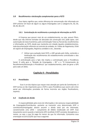 Página 14
3.8 Recolhimento e declaração complementar para o FGTS
Esse tópico significa que, existe diferença de remuneração não informada em
GFIP anterior em favor de algum ou alguns Empregados com a categoria 01, 02, 03,
04, 05, 06 e 07.
3.8.1 Centralização de recolhimento e prestação de informações ao FGTS
A Empresa que possuir mais de um estabelecimento, ou seja, possuir filiais,
desde que não informe tomador de obra/obra de construção civil, pode optar, sem
autorização da Caixa Econômica, pela centralização Total ou Parcial dos recolhimentos
e informações ao FGTS, desde que mantenha em relação àqueles estabelecimentos,
toda documentação referente ao controle da unidade, ex: Folhas de Pagamento, Ficha
de registro de Empregados, Registros contábeis e etc., devendo:
9 Utilizar para quitação total FGTS, a GRF gerada pelo Sefip, contendo a
totalização dos recolhimentos do estabelecimento centralizador e dos
centralizados;
A centralização para o Fgts não implica a centralização para a Previdência
Social. O sefip gera a “Relação de Empregados – RE“ e o “O Comprovante de
Recolhimento/Declaração à Previdência” por estabelecimentos, além de gerar a GPS
para cada um deles.
Capitulo 4 – Penalidades
4.1 Penalidades
Esse é um dos tópicos que requer mais atenção por parte do Contribuinte. A
GFIP tornou-se tão importante para o FGTS e para Previdência que ocorre até crime
penal por informações prestadas de forma incorreta aos órgãos fiscalizadores,
vejamos:
4.2 Confissão de dívida
A responsabilidade pelo envio de informações é de exclusiva responsabilidade
do Empregador/Contribuinte, portanto ao transmitir uma determinada GFIP o
contribuinte/empregador deverá assumir a dívida total por ela informada,
caracterizando uma LDCG – Lançamento de Débito Confessado em GFIP. Esse
lançamento ocorre quando o batimento GPS recolhida X GFIP constatar divergências a
menor, ou seja, o que foi pago foi menor do que foi informado. Constamos essa
orientação na Lei 8.212/91 que reza o seguinte:
 