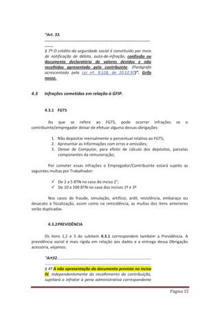 Página 15
“Art. 33.
.........................................................................................
.......
§ 7º O crédito da seguridade social é constituído por meio
de notificação de débito, auto-de-infração, confissão ou
documento declaratório de valores devidos e não
recolhidos apresentado pelo contribuinte. (Parágrafo
acrescentado pela Lei nº. 9.528, de 10.12.97)”. Grifo
nosso.
4.3 Infrações cometidas em relação à GFIP.
4.3.1 FGTS
Ao que se refere ao FGTS, pode ocorrer infrações se o
contribuinte/empregador deixar de efetuar alguma dessas obrigações:
1. Não depositar mensalmente o percentual relativo ao FGTS;
2. Apresentar as Informações com erros e omissões;
3. Deixar de Computar, para efeito de cálculo dos depósitos, parcelas
componentes da remuneração;
Por cometer essas infrações o Empregador/Contribuinte estará sujeito as
seguintes multas por Trabalhador:
9 De 2 a 5 BTN no caso do inciso 2°;
9 De 10 a 100 BTN no caso dos incisos 1º e 3º
Nos casos de fraude, simulação, artifício, ardil, resistência, embaraço ou
desacato à fiscalização, assim como na reincidência, as multas dos itens anteriores
serão duplicadas.
4.3.2PREVIDÊNCIA
Os itens 1,2 e 3 do subitem 4.3.1 correspondem também a Previdência. A
previdência social é mais rígida em relação aos dados e a entrega dessa Obrigação
acessória, vejamos:
“Art32....................................................................................
...............................................................................................
§ 4º A não apresentação do documento previsto no inciso
IV, independentemente do recolhimento da contribuição,
sujeitará o infrator à pena administrativa correspondente
 