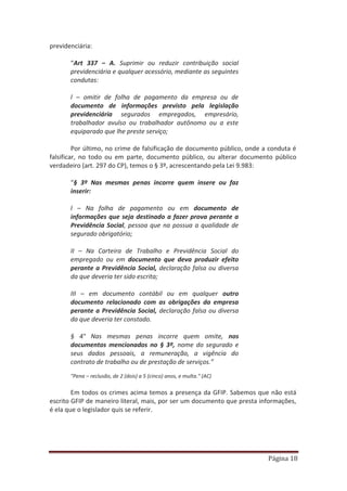 Página 18
previdenciária:
“Art 337 – A. Suprimir ou reduzir contribuição social
previdenciária e qualquer acessório, mediante as seguintes
condutas:
l – omitir de folha de pagamento da empresa ou de
documento de informações previsto pela legislação
previdenciária segurados empregados, empresário,
trabalhador avulso ou trabalhador autônomo ou a este
equiparado que lhe preste serviço;
Por último, no crime de falsificação de documento público, onde a conduta é
falsificar, no todo ou em parte, documento público, ou alterar documento público
verdadeiro (art. 297 do CP), temos o § 3º, acrescentando pela Lei 9.983:
“§ 3º Nas mesmas penas incorre quem insere ou faz
inserir:
l – Na folha de pagamento ou em documento de
informações que seja destinado a fazer prova perante a
Previdência Social, pessoa que na possua a qualidade de
segurado obrigatório;
II – Na Carteira de Trabalho e Previdência Social do
empregado ou em documento que deva produzir efeito
perante a Previdência Social, declaração falsa ou diversa
da que deveria ter sido escrita;
III – em documento contábil ou em qualquer outro
documento relacionado com as obrigações da empresa
perante a Previdência Social, declaração falsa ou diversa
da que deveria ter constado.
§ 4° Nas mesmas penas incorre quem omite, nos
documentos mencionados no § 3º, nome do segurado e
seus dados pessoais, a remuneração, a vigência do
contrato de trabalho ou de prestação de serviços.”
"Pena – reclusão, de 2 (dois) a 5 (cinco) anos, e multa." (AC)
Em todos os crimes acima temos a presença da GFIP. Sabemos que não está
escrito GFIP de maneiro literal, mais, por ser um documento que presta informações,
é ela que o legislador quis se referir.
 
