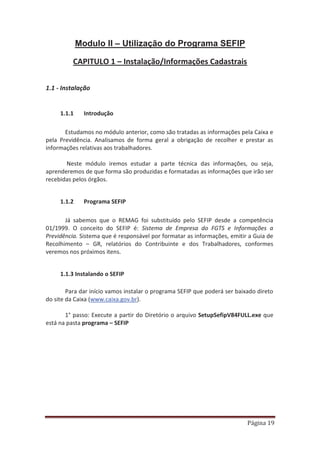 Página 19
Modulo II – Utilização do Programa SEFIP
CAPITULO 1 – Instalação/Informações Cadastrais
1.1 - Instalação
1.1.1 Introdução
Estudamos no módulo anterior, como são tratadas as informações pela Caixa e
pela Previdência. Analisamos de forma geral a obrigação de recolher e prestar as
informações relativas aos trabalhadores.
Neste módulo iremos estudar a parte técnica das informações, ou seja,
aprenderemos de que forma são produzidas e formatadas as informações que irão ser
recebidas pelos órgãos.
1.1.2 Programa SEFIP
Já sabemos que o REMAG foi substituído pelo SEFIP desde a competência
01/1999. O conceito do SEFIP é: Sistema de Empresa do FGTS e Informações a
Previdência. Sistema que é responsável por formatar as informações, emitir a Guia de
Recolhimento – GR, relatórios do Contribuinte e dos Trabalhadores, conformes
veremos nos próximos itens.
1.1.3 Instalando o SEFIP
Para dar início vamos instalar o programa SEFIP que poderá ser baixado direto
do site da Caixa (www.caixa.gov.br).
1° passo: Execute a partir do Diretório o arquivo SetupSefipV84FULL.exe que
está na pasta programa – SEFIP
 