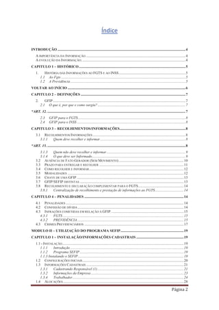 Página 2
Índice
INTRODUÇÃO ..........................................................................................................................................4
A IMPORTÂNCIA DA INFORMAÇÃO ...........................................................................................................4
A EVOLUÇÃO DA INFORMAÇÃO................................................................................................................4
CAPITULO 1 – HISTÓRICO...................................................................................................................5
1. HISTÓRIA DAS INFORMAÇÕES AO FGTS E AO INSS........................................................................5
1.1 Ao Fgts ......................................................................................................................................5
1.2 A Previdência ............................................................................................................................5
VOLTAR AO INÍCIO ...............................................................................................................................6
CAPITULO 2 – DEFINIÇÕES .................................................................................................................7
2. GFIP...............................................................................................................................................7
2.1 O que é, por que e como surgiu?...............................................................................................7
“ART. 32. .....................................................................................................................................................7
2.3 GFIP para o FGTS....................................................................................................................8
2.4 GFIP para o INSS .....................................................................................................................8
CAPITULO 3 – RECOLHIMENTOS/INFORMAÇÕES.......................................................................8
3.1 RECOLHIMENTOS/INFORMAÇÕES ....................................................................................................8
3.1.1 Quem deve recolher e informar............................................................................................8
“ART. 15......................................................................................................................................................8
3.1.3 Quem não deve recolher e informar.....................................................................................9
3.1.4 O que deve ser Informado.....................................................................................................9
3.2 AUSÊNCIA DE FATO GERADOR (SEM MOVIMENTO)......................................................................10
3.3 PRAZO PARA ENTREGAR E RECOLHER ...........................................................................................11
3.4 COMO RECOLHER E INFORMAR......................................................................................................12
3.5 MODALIDADES .............................................................................................................................12
3.6 CHAVE DE UMA GFIP ...................................................................................................................13
3.7 GFIP/SEFIP DISTINTAS ................................................................................................................13
3.8 RECOLHIMENTO E DECLARAÇÃO COMPLEMENTAR PARA O FGTS.................................................14
3.8.1 Centralização de recolhimento e prestação de informações ao FGTS...............................14
CAPITULO 4 – PENALIDADES ...........................................................................................................14
4.1 PENALIDADES ...............................................................................................................................14
4.2 CONFISSÃO DE DÍVIDA ..................................................................................................................14
4.3 INFRAÇÕES COMETIDAS EM RELAÇÃO À GFIP. .............................................................................15
4.3.1 FGTS ..................................................................................................................................15
4.3.2 PREVIDÊNCIA...................................................................................................................15
4.3 CRIMES PREVIDENCIÁRIOS ...........................................................................................................17
MODULO II – UTILIZAÇÃO DO PROGRAMA SEFIP....................................................................19
CAPITULO 1 – INSTALAÇÃO/INFORMAÇÕES CADASTRAIS ...................................................19
1.1 - INSTALAÇÃO...................................................................................................................................19
1.1.1 Introdução ..........................................................................................................................19
1.1.2 Programa SEFIP................................................................................................................19
1.1.3 Instalando o SEFIP..................................................................................................................19
1.2 CONFIGURAÇÕES INICIAIS.............................................................................................................20
1.3 INFORMAÇÕES CADASTRAIS .........................................................................................................21
1.3.1 Cadastrando Responsável (1).............................................................................................21
1.3.2 Informações da Empresa....................................................................................................23
1.3.4 Trabalhador........................................................................................................................24
1.4 ALOCAÇÕES..................................................................................................................................28
 