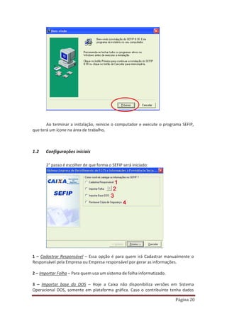 Página 20
Ao terminar a instalação, reinicie o computador e execute o programa SEFIP,
que terá um ícone na área de trabalho.
1.2 Configurações iniciais
2° passo é escolher de que forma o SEFIP será iniciado:
1 – Cadastrar Responsável – Essa opção é para quem irá Cadastrar manualmente o
Responsável pela Empresa ou Empresa responsável por gerar as informações.
2 – Importar Folha – Para quem usa um sistema de folha informatizado.
3 – Importar base do DOS – Hoje a Caixa não disponibiliza versões em Sistema
Operacional DOS, somente em plataforma gráfica. Caso o contribuinte tenha dados
 
