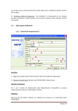 Página 21
em versões nesse sistema operacional, pode migrar para a plataforma gráfica através
dessa opção.
4 – Restaurar Cópia de Segurança – Na realidade é a restauração de um backup,
quando estudarmos o tópico backup nesse mesmo módulo iremos detalhar melhor
essa opção.
1.3 Informações Cadastrais
1.3.1 Cadastrando Responsável (1)
Inscrição:
1 – Tipo: Esse campo é para informar qual o tipo de inscrição do responsável.
2 – Número e Razão Social: Número do CPF/CEI/CNPJ e Razão Social.
Contato na Empresa:
Do 3 ao 5: Dados do Responsável pelo Departamento Pessoal/RH ou pessoa
responsável por inserir as informações no SEFIP.
Endereço:
Do 6 ao 10 são dados relativos ao endereço da empresa ou responsável pelas
informações.
 