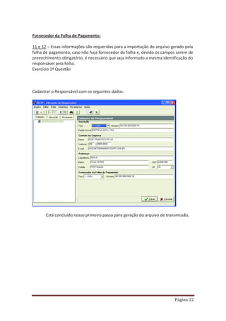 Página 22
Fornecedor da Folha de Pagamento:
11 e 12 – Essas informações são requeridas para a importação do arquivo gerado pela
folha de pagamento, caso não haja fornecedor da folha e, devido os campos serem de
preenchimento obrigatório, é necessário que seja informado a mesma identificação do
responsável pela folha.
Exercício 1ª Questão
Cadastrar o Responsável com os seguintes dados:
Está concluído nosso primeiro passo para geração do arquivo de transmissão.
 