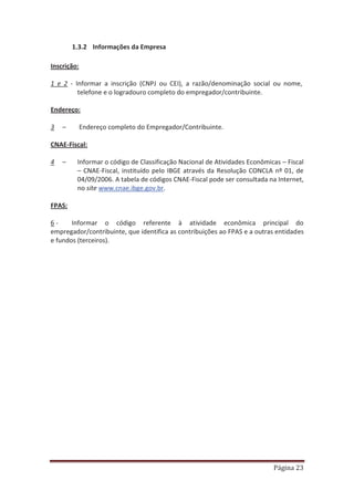 Página 23
1.3.2 Informações da Empresa
Inscrição:
1 e 2 - Informar a inscrição (CNPJ ou CEI), a razão/denominação social ou nome,
telefone e o logradouro completo do empregador/contribuinte.
Endereço:
3 – Endereço completo do Empregador/Contribuinte.
CNAE-Fiscal:
4 – Informar o código de Classificação Nacional de Atividades Econômicas – Fiscal
– CNAE-Fiscal, instituído pelo IBGE através da Resolução CONCLA nº 01, de
04/09/2006. A tabela de códigos CNAE-Fiscal pode ser consultada na Internet,
no site www.cnae.ibge.gov.br.
FPAS:
6 - Informar o código referente à atividade econômica principal do
empregador/contribuinte, que identifica as contribuições ao FPAS e a outras entidades
e fundos (terceiros).
 