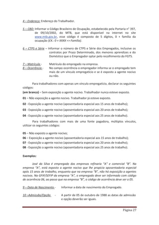 Página 27
4 – Endereço: Endereço do Trabalhador.
5 – CBO: Informar o Código Brasileiro de Ocupação, estabelecido pela Portaria n° 397,
de 09/10/2002, do MTB, que está disponível na internet no site
www.mtb.gov.br, esse código é composto de 5 dígitos, 0 + família da
ocupação (EX.: 0 + XXXX => Família).
6 – CTPS e Série – Informar o número de CTPS e Série dos Empregados, inclusive os
contratos por Prazo Determinado, dos menores aprendizes e do
Doméstico que o Empregador optar pelo recolhimento do FGTS.
7 – Matrícula - Matrícula do empregado na empresa.
8 – Ocorrência - No campo ocorrência o empregador informa se o empregado tem
mais de um vínculo empregatício e se é exposto a agente nocivo
ou não.
Para trabalhadores com apenas um vínculo empregatício, declarar os seguintes
códigos:
(em branco) – Sem exposição a agente nocivo. Trabalhador nunca esteve exposto.
01 – Não exposição a agente nocivo. Trabalhador já esteve exposto.
02 - Exposição a agente nocivo (aposentadoria especial aos 15 anos de trabalho);
03 - Exposição a agente nocivo (aposentadoria especial aos 20 anos de trabalho);
04 - Exposição a agente nocivo (aposentadoria especial aos 25 anos de trabalho).
Para trabalhadores com mais de uma fonte pagadora, múltiplos vínculos,
utilizar os seguintes códigos:
05 – Não exposto a agente nocivo;
06 – Exposição a agente nocivo (aposentadoria especial aos 15 anos de trabalho);
07 - Exposição a agente nocivo (aposentadoria especial aos 20 anos de trabalho);
08 - Exposição a agente nocivo (aposentadoria especial aos 25 anos de trabalho).
Exemplos:
José da Silva é empregado das empresas refinaria “A” e comercial “B”. Na
empresa “A”, está exposto a agente nocivo que lhe propicia aposentadoria especial
após 15 anos de trabalho, enquanto que na empresa “B”, não há exposição a agentes
nocivos. Na GFIP/SEFIP da empresa “A”, o empregado deve ser informado com código
de ocorrência 06, ao passo que na empresa “B”, o código de ocorrência deve ser o 05.
9 – Data de Nascimento - Informar a data de nascimento do Empregado.
10 –Admissão/Opção - A partir de 05 de outubro de 1988 as datas de admissão
e opção deverão ser iguais.
 