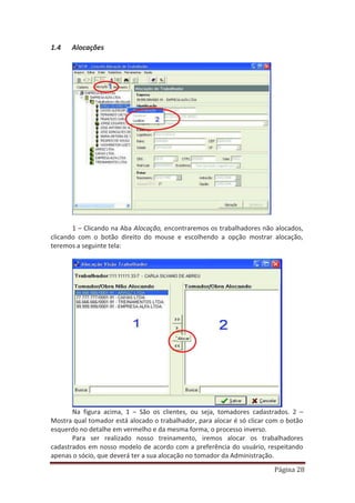 Página 28
1.4 Alocações
1 – Clicando na Aba Alocação, encontraremos os trabalhadores não alocados,
clicando com o botão direito do mouse e escolhendo a opção mostrar alocação,
teremos a seguinte tela:
Na figura acima, 1 – São os clientes, ou seja, tomadores cadastrados. 2 –
Mostra qual tomador está alocado o trabalhador, para alocar é só clicar com o botão
esquerdo no detalhe em vermelho e da mesma forma, o processo inverso.
Para ser realizado nosso treinamento, iremos alocar os trabalhadores
cadastrados em nosso modelo de acordo com a preferência do usuário, respeitando
apenas o sócio, que deverá ter a sua alocação no tomador da Administração.
 