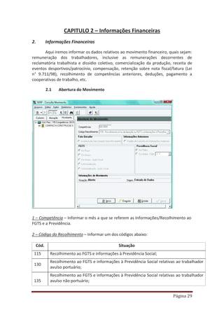 Página 29
CAPITULO 2 – Informações Financeiras
2. Informações Financeiras
Aqui iremos informar os dados relativos ao movimento financeiro, quais sejam:
remuneração dos trabalhadores, inclusive as remunerações decorrentes de
reclamatória trabalhista e dissídio coletivo, comercialização da produção, receita de
eventos desportivos/patrocínio, compensação, retenção sobre nota fiscal/fatura (Lei
n° 9.711/98), recolhimento de competências anteriores, deduções, pagamento a
cooperativas de trabalho, etc.
2.1 Abertura do Movimento
1 – Competência – Informar o mês a que se referem as Informações/Recolhimento ao
FGTS e a Previdência.
2 – Código do Recolhimento – Informar um dos códigos abaixo:
Cód. Situação
115 Recolhimento ao FGTS e informações à Previdência Social;
130
Recolhimento ao FGTS e informações à Previdência Social relativas ao trabalhador
avulso portuário;
135
Recolhimento ao FGTS e informações à Previdência Social relativas ao trabalhador
avulso não portuário;
 