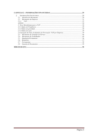 Página 3
CAPITULO 2 – INFORMAÇÕES FINANCEIRAS .............................................................................29
2. INFORMAÇÕES FINANCEIRAS ........................................................................................................29
2.1 Abertura do Movimento...........................................................................................................29
2.2 Movimento da Empresa...........................................................................................................31
2.3.1 FAP.....................................................................................................................................35
ANEXO .............................................................................................................................................36
2. Nova Metodologia para o FAP.....................................................................................................36
2.3.1 Índice de Freqüência ...............................................................................................................38
2.3.2 Índice de gravidade..................................................................................................................38
2.3.3 Índice de custo .........................................................................................................................39
2.4 Geração do Fator Acidentário de Prevenção- FAP por Empresa..............................................39
2.3 Movimento do Tomador de Serviço.........................................................................................46
2.4 Movimento do Trabalhador.....................................................................................................48
2.5 Simulação/Fechamento ...........................................................................................................56
2.6 Relatórios ................................................................................................................................57
2.7 Ferramentas ............................................................................................................................58
2.8 Guarda de Documentos...........................................................................................................58
BIBLIOGRAFIA......................................................................................................................................58
 