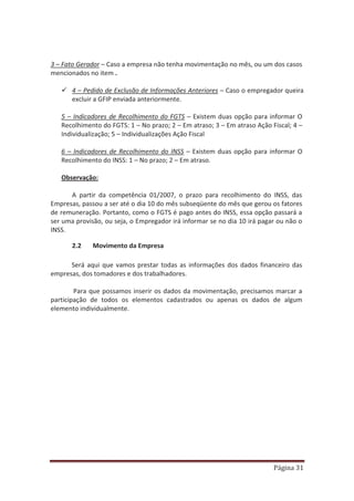 Página 31
3 – Fato Gerador – Caso a empresa não tenha movimentação no mês, ou um dos casos
mencionados no item .
9 4 – Pedido de Exclusão de Informações Anteriores – Caso o empregador queira
excluir a GFIP enviada anteriormente.
5 – Indicadores de Recolhimento do FGTS – Existem duas opção para informar O
Recolhimento do FGTS: 1 – No prazo; 2 – Em atraso; 3 – Em atraso Ação Fiscal; 4 –
Individualização; 5 – Individualizações Ação Fiscal
6 – Indicadores de Recolhimento do INSS – Existem duas opção para informar O
Recolhimento do INSS: 1 – No prazo; 2 – Em atraso.
Observação:
A partir da competência 01/2007, o prazo para recolhimento do INSS, das
Empresas, passou a ser até o dia 10 do mês subseqüente do mês que gerou os fatores
de remuneração. Portanto, como o FGTS é pago antes do INSS, essa opção passará a
ser uma provisão, ou seja, o Empregador irá informar se no dia 10 irá pagar ou não o
INSS.
2.2 Movimento da Empresa
Será aqui que vamos prestar todas as informações dos dados financeiro das
empresas, dos tomadores e dos trabalhadores.
Para que possamos inserir os dados da movimentação, precisamos marcar a
participação de todos os elementos cadastrados ou apenas os dados de algum
elemento individualmente.
 