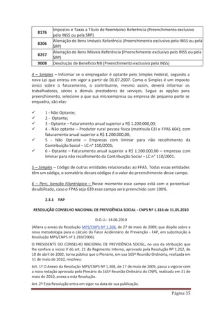 Página 35
8176
Impostos e Taxas a Título de Reembolso Referência (Preenchimento exclusivo
pelo INSS ou pela SRP)
8206
Alienação de Bens Imóveis Referência (Preenchimento exclusivo pelo INSS ou pela
SRP)
8257
Alienação de Bens Móveis Referência (Preenchimento exclusivo pelo INSS ou pela
SRP)
9008 Devolução de Benefício NB (Preenchimento exclusivo pelo INSS)
4 – Simples – Informar se o empregador é optante pelo Simples Federal, segundo a
nova Lei que entrou em vigor a partir de 01.07.2007. Como o Simples é um imposto
único sobre o faturamento, o contribuinte, mesmo assim, deverá informar os
trabalhadores, sócios e demais prestadores de serviços. Segue as opções para
preenchimento, selecione a que sua microempresa ou empresa de pequeno porte se
enquadra, são elas:
9 1 - Não Optante;
9 2 - Optante;
9 3 - Optante – Faturamento anual superior a R$ 1.200.000,00;
9 4 - Não optante – Produtor rural pessoa física (matrícula CEI e FPAS 604); com
faturamento anual superior a R$ 1.200.000,00;
9 5 - Não Optante – Empresas com liminar para não recolhimento da
Contribuição Social – LC n° 110/2001;
9 6 - Optante – Faturamento anual superior a R$ 1.200.000,00 – empresas com
liminar para não recolhimento da Contribuição Social – LC n° 110/2001.
5 – Simples – Código de outras entidades relacionadas ao FPAS. Todas essas entidades
têm um código, o somatório desses códigos é o valor do preenchimento desse campo.
6 – Perc. Isenção Filantrópica – Nesse momento esse campo está com o percentual
desabilitado, caso o FPAS seja 639 esse campo será preenchido com 100%.
2.3.1 FAP
RESOLUÇÃO CONSELHO NACIONAL DE PREVIDÊNCIA SOCIAL - CNPS Nº 1.316 de 31.05.2010
D.O.U.: 14.06.2010
(Altera o anexo da Resolução MPS/CNPS Nº 1.308, de 27 de maio de 2009, que dispõe sobre a
nova metodologia para o cálculo do Fator Acidentário de Prevenção - FAP, em substituição à
Resolução MPS/CNPS nº 1.269/2006).
O PRESIDENTE DO CONSELHO NACIONAL DE PREVIDÊNCIA SOCIAL, no uso da atribuição que
lhe confere o inciso V do art. 21 do Regimento Interno, aprovado pela Resolução Nº 1.212, de
10 de abril de 2002, torna público que o Plenário, em sua 165ª Reunião Ordinária, realizada em
31 de maio de 2010, resolveu:
Art. 1º O Anexo da Resolução MPS/CNPS Nº 1.308, de 27 de maio de 2009, passa a vigorar com
a nova redação aprovada pelo Plenário da 165ª Reunião Ordinária do CNPS, realizada em 31 de
maio de 2010, anexa a esta Resolução.
Art. 2º Esta Resolução entra em vigor na data de sua publicação.
 