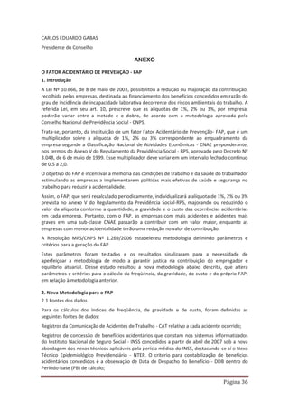Página 36
CARLOS EDUARDO GABAS
Presidente do Conselho
ANEXO
O FATOR ACIDENTÁRIO DE PREVENÇÃO - FAP
1. Introdução
A Lei Nº 10.666, de 8 de maio de 2003, possibilitou a redução ou majoração da contribuição,
recolhida pelas empresas, destinada ao financiamento dos benefícios concedidos em razão do
grau de incidência de incapacidade laborativa decorrente dos riscos ambientais do trabalho. A
referida Lei, em seu art. 10, prescreve que as alíquotas de 1%, 2% ou 3%, por empresa,
poderão variar entre a metade e o dobro, de acordo com a metodologia aprovada pelo
Conselho Nacional de Previdência Social - CNPS.
Trata-se, portanto, da instituição de um fator Fator Acidentário de Prevenção- FAP, que é um
multiplicador sobre a alíquota de 1%, 2% ou 3% correspondente ao enquadramento da
empresa segundo a Classificação Nacional de Atividades Econômicas - CNAE preponderante,
nos termos do Anexo V do Regulamento da Previdência Social - RPS, aprovado pelo Decreto Nº
3.048, de 6 de maio de 1999. Esse multiplicador deve variar em um intervalo fechado contínuo
de 0,5 a 2,0.
O objetivo do FAP é incentivar a melhoria das condições de trabalho e da saúde do trabalhador
estimulando as empresas a implementarem políticas mais efetivas de saúde e segurança no
trabalho para reduzir a acidentalidade.
Assim, o FAP, que será recalculado periodicamente, individualizará a alíquota de 1%, 2% ou 3%
prevista no Anexo V do Regulamento da Previdência Social-RPS, majorando ou reduzindo o
valor da alíquota conforme a quantidade, a gravidade e o custo das ocorrências acidentárias
em cada empresa. Portanto, com o FAP, as empresas com mais acidentes e acidentes mais
graves em uma sub-classe CNAE passarão a contribuir com um valor maior, enquanto as
empresas com menor acidentalidade terão uma redução no valor de contribuição.
A Resolução MPS/CNPS Nº 1.269/2006 estabeleceu metodologia definindo parâmetros e
critérios para a geração do FAP.
Estes parâmetros foram testados e os resultados sinalizaram para a necessidade de
aperfeiçoar a metodologia de modo a garantir justiça na contribuição do empregador e
equilíbrio atuarial. Desse estudo resultou a nova metodologia abaixo descrita, que altera
parâmetros e critérios para o cálculo da freqüência, da gravidade, do custo e do próprio FAP,
em relação à metodologia anterior.
2. Nova Metodologia para o FAP
2.1 Fontes dos dados
Para os cálculos dos índices de freqüência, de gravidade e de custo, foram definidas as
seguintes fontes de dados:
Registros da Comunicação de Acidentes de Trabalho - CAT relativo a cada acidente ocorrido;
Registros de concessão de benefícios acidentários que constam nos sistemas informatizados
do Instituto Nacional de Seguro Social - INSS concedidos a partir de abril de 2007 sob a nova
abordagem dos nexos técnicos aplicáveis pela perícia médica do INSS, destacando-se aí o Nexo
Técnico Epidemiológico Previdenciário - NTEP. O critério para contabilização de benefícios
acidentários concedidos é a observação de Data de Despacho do Benefício - DDB dentro do
Período-base (PB) de cálculo;
 