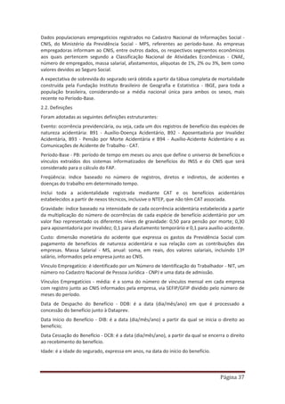 Página 37
Dados populacionais empregatícios registrados no Cadastro Nacional de Informações Social -
CNIS, do Ministério da Previdência Social - MPS, referentes ao período-base. As empresas
empregadoras informam ao CNIS, entre outros dados, os respectivos segmentos econômicos
aos quais pertencem segundo a Classificação Nacional de Atividades Econômicas - CNAE,
número de empregados, massa salarial, afastamentos, alíquotas de 1%, 2% ou 3%, bem como
valores devidos ao Seguro Social.
A expectativa de sobrevida do segurado será obtida a partir da tábua completa de mortalidade
construída pela Fundação Instituto Brasileiro de Geografia e Estatística - IBGE, para toda a
população brasileira, considerando-se a média nacional única para ambos os sexos, mais
recente no Período-Base.
2.2. Definições
Foram adotadas as seguintes definições estruturantes:
Evento: ocorrência previdenciária, ou seja, cada um dos registros de benefício das espécies de
natureza acidentária: B91 - Auxílio-Doença Acidentário, B92 - Aposentadoria por Invalidez
Acidentária, B93 - Pensão por Morte Acidentária e B94 - Auxílio-Acidente Acidentário e as
Comunicações de Acidente de Trabalho - CAT.
Período-Base - PB: período de tempo em meses ou anos que define o universo de benefícios e
vínculos extraídos dos sistemas informatizados de benefícios do INSS e do CNIS que será
considerado para o cálculo do FAP.
Freqüência: índice baseado no número de registros, diretos e indiretos, de acidentes e
doenças do trabalho em determinado tempo.
Inclui toda a acidentalidade registrada mediante CAT e os benefícios acidentários
estabelecidos a partir de nexos técnicos, inclusive o NTEP, que não têm CAT associada.
Gravidade: índice baseado na intensidade de cada ocorrência acidentária estabelecida a partir
da multiplicação do número de ocorrências de cada espécie de benefício acidentário por um
valor fixo representado os diferentes níveis de gravidade: 0,50 para pensão por morte; 0,30
para aposentadoria por invalidez; 0,1 para afastamento temporário e 0,1 para auxílio-acidente.
Custo: dimensão monetária do acidente que expressa os gastos da Previdência Social com
pagamento de benefícios de natureza acidentária e sua relação com as contribuições das
empresas. Massa Salarial - MS, anual: soma, em reais, dos valores salariais, incluindo 13º
salário, informados pela empresa junto ao CNIS.
Vínculo Empregatício: é identificado por um Número de Identificação do Trabalhador - NIT, um
número no Cadastro Nacional de Pessoa Jurídica - CNPJ e uma data de admissão.
Vínculos Empregatícios - média: é a soma do número de vínculos mensal em cada empresa
com registro junto ao CNIS informados pela empresa, via SEFIP/GFIP dividido pelo número de
meses do período.
Data de Despacho do Benefício - DDB: é a data (dia/mês/ano) em que é processado a
concessão do benefício junto à Dataprev.
Data Início do Benefício - DIB: é a data (dia/mês/ano) a partir da qual se inicia o direito ao
benefício;
Data Cessação do Benefício - DCB: é a data (dia/mês/ano), a partir da qual se encerra o direito
ao recebimento do benefício.
Idade: é a idade do segurado, expressa em anos, na data do início do benefício.
 