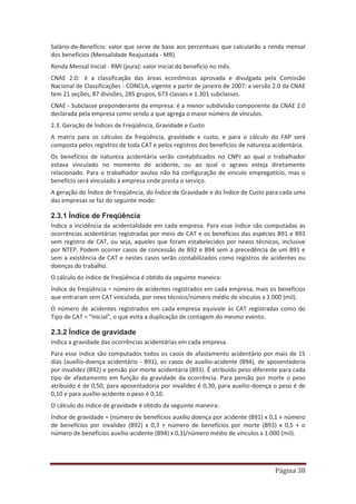 Página 38
Salário-de-Benefício: valor que serve de base aos percentuais que calcularão a renda mensal
dos benefícios (Mensalidade Reajustada - MR).
Renda Mensal Inicial - RMI (pura): valor inicial do benefício no mês.
CNAE 2.0: é a classificação das áreas econômicas aprovada e divulgada pela Comissão
Nacional de Classificações - CONCLA, vigente a partir de janeiro de 2007: a versão 2.0 da CNAE
tem 21 seções, 87 divisões, 285 grupos, 673 classes e 1.301 subclasses.
CNAE - Subclasse preponderante da empresa: é a menor subdivisão componente da CNAE 2.0
declarada pela empresa como sendo a que agrega o maior número de vínculos.
2.3. Geração de Índices de Freqüência, Gravidade e Custo
A matriz para os cálculos da freqüência, gravidade e custo, e para o cálculo do FAP será
composta pelos registros de toda CAT e pelos registros dos benefícios de natureza acidentária.
Os benefícios de natureza acidentária serão contabilizados no CNPJ ao qual o trabalhador
estava vinculado no momento do acidente, ou ao qual o agravo esteja diretamente
relacionado. Para o trabalhador avulso não há configuração de vinculo empregatício, mas o
benefício será vinculado à empresa onde presta o serviço.
A geração do Índice de Freqüência, do Índice de Gravidade e do Índice de Custo para cada uma
das empresas se faz do seguinte modo:
2.3.1 Índice de Freqüência
Indica a incidência da acidentalidade em cada empresa. Para esse índice são computadas as
ocorrências acidentárias registradas por meio de CAT e os benefícios das espécies B91 e B93
sem registro de CAT, ou seja, aqueles que foram estabelecidos por nexos técnicos, inclusive
por NTEP. Podem ocorrer casos de concessão de B92 e B94 sem a precedência de um B91 e
sem a existência de CAT e nestes casos serão contabilizados como registros de acidentes ou
doenças do trabalho.
O cálculo do índice de freqüência é obtido da seguinte maneira:
Índice de freqüência = número de acidentes registrados em cada empresa, mais os benefícios
que entraram sem CAT vinculada, por nexo técnico/número médio de vínculos x 1.000 (mil).
O número de acidentes registrados em cada empresa equivale às CAT registradas como do
Tipo de CAT = "Inicial", o que evita a duplicação de contagem do mesmo evento.
2.3.2 Índice de gravidade
Indica a gravidade das ocorrências acidentárias em cada empresa.
Para esse índice são computados todos os casos de afastamento acidentário por mais de 15
dias (auxílio-doença acidentário - B91), os casos de auxílio-acidente (B94), de aposentadoria
por invalidez (B92) e pensão por morte acidentária (B93). É atribuído peso diferente para cada
tipo de afastamento em função da gravidade da ocorrência. Para pensão por morte o peso
atribuído é de 0,50, para aposentadoria por invalidez é 0,30, para auxílio-doença o peso é de
0,10 e para auxílio-acidente o peso é 0,10.
O cálculo do índice de gravidade é obtido da seguinte maneira:
Índice de gravidade = (número de benefícios auxílio doença por acidente (B91) x 0,1 + número
de benefícios por invalidez (B92) x 0,3 + número de benefícios por morte (B93) x 0,5 + o
número de benefícios auxílio-acidente (B94) x 0,1)/número médio de vínculos x 1.000 (mil).
 