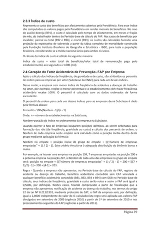 Página 39
2.3.3 Índice de custo
Representa o custo dos benefícios por afastamento cobertos pela Previdência. Para esse índice
são computados os valores pagos pela Previdência em rendas mensais de benefícios. No caso
do auxílio-doença (B91), o custo é calculado pelo tempo de afastamento, em meses e fração
de mês, do trabalhador dentro do Período-base de cálculo do FAP. Nos casos de benefícios por
invalidez, parcial ou total (B92 e B94), e morte (B93), os custos são calculados fazendo uma
projeção da expectativa de sobrevida a partir da tábua completa de mortalidade construída
pela Fundação Instituto Brasileiro de Geografia e Estatística - IBGE, para toda a população
brasileira, considerando-se a média nacional única para ambos os sexos.
O cálculo do índice de custo é obtido da seguinte maneira:
Índice de custo = valor total de benefícios/valor total de remuneração paga pelo
estabelecimento aos segurados x 1.000 (mil).
2.4 Geração do Fator Acidentário de Prevenção- FAP por Empresa
Após o cálculo dos índices de freqüência, de gravidade e de custo, são atribuídos os percentis
de ordem para as empresas por setor (Subclasse da CNAE) para cada um desses índices.
Desse modo, a empresa com menor índice de freqüência de acidentes e doenças do trabalho
no setor, por exemplo, recebe o menor percentual e o estabelecimento com maior freqüência
acidentária recebe 100%. O percentil é calculado com os dados ordenados de forma
ascendente.
O percentil de ordem para cada um desses índices para as empresas dessa Subclasse é dado
pela fórmula abaixo:
Percentil = 100x(Nordem - 1)/(n - 1)
Onde: n = número de estabelecimentos na Subclasse;
Nordem=posição do índice no ordenamento da empresa na Subclasse.
Quando ocorrer o fato de empresas ocuparem posições idênticas, ao serem ordenadas para
formação dos róis (de freqüência, gravidade ou custo) e cálculo dos percentis de ordem, o
Nordem de cada empresa neste empate será calculado como a posição média dentro deste
grupo mediante aplicação da fórmula:
Nordem no empate = posição inicial do grupo de empate + [(("número de empresas
empatadas" + 1) / 2) - 1]. Este critério vincula-se à adequada distribuição do binômio bonus x
malus.
Por exemplo, se houver uma empresa na posição 199, 7 empresas empatadas na posição 200 e
a próxima empresa na posição 207, o Nordem de cada uma das empresas no grupo de empate
será: posição no empate + [(("número de empresas empatadas" + 1) / 2) - 1] = 200 + [((7 +
1)/2) - 1] = 200 + [4-1] = 203.
Regra - Quando a empresa não apresentar, no Período-base de cálculo do FAP, registro de
acidente ou doença do trabalho, benefício acidentário concedido sem CAT vinculada e
qualquer benefício acidentário concedido (B91, B92, B93 e B94) com DDB no Período-base de
cálculo, seus índices de freqüência, gravidade e custo serão nulos e assim o FAP será igual a
0,5000, por definição. Nestes casos, ficando comprovado a partir de fiscalização que a
empresa não apresentou notificação de acidente ou doença do trabalho, nos termos do artigo
22 da Lei Nº 8.213/1991, mediante protocolo de CAT, o FAP da empresa será, por definição,
igual a 2,0000 independente do valor do IC calculado.Esta regra será aplicada aos valores FAP
divulgados em setembro de 2009 (vigência 2010) a partir de 1º de setembro de 2010 e nos
processamentos seguintes do FAP (vigências a partir de 2011).
 