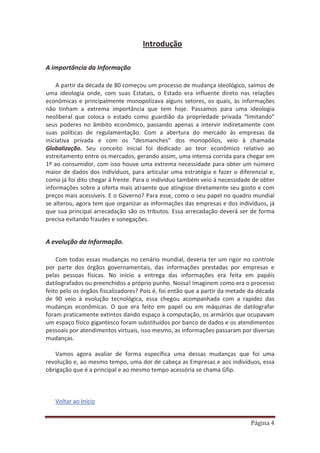 Página 4
Introdução
A importância da Informação
A partir da década de 80 começou um processo de mudança ideológico, saímos de
uma ideologia onde, com suas Estatais, o Estado era influente direto nas relações
econômicas e principalmente monopolizava alguns setores, os quais, às informações
não tinham a extrema importância que tem hoje. Passamos para uma ideologia
neoliberal que coloca o estado como guardião da propriedade privada “limitando”
seus poderes no âmbito econômico, passando apenas a intervir indiretamente com
suas políticas de regulamentação. Com a abertura do mercado às empresas da
iniciativa privada e com os “desmanches” dos monopólios, veio à chamada
Globalização. Seu conceito inicial foi dedicado ao teor econômico relativo ao
estreitamento entre os mercados, gerando assim, uma intensa corrida para chegar em
1º ao consumidor, com isso houve uma extrema necessidade para obter um número
maior de dados dos indivíduos, para articular uma estratégia e fazer o diferencial e,
como já foi dito chegar à frente. Para o individuo também veio à necessidade de obter
informações sobre a oferta mais atraente que atingisse diretamente seu gosto e com
preços mais acessíveis. E o Governo? Para esse, como o seu papel no quadro mundial
se alterou, agora tem que organizar as informações das empresas e dos indivíduos, já
que sua principal arrecadação são os tributos. Essa arrecadação deverá ser de forma
precisa evitando fraudes e sonegações.
A evolução da Informação.
Com todas essas mudanças no cenário mundial, deveria ter um rigor no controle
por parte dos órgãos governamentais, das informações prestadas por empresas e
pelas pessoas físicas. No início a entrega das informações era feita em papéis
datilografados ou preenchidos a próprio punho. Nossa! Imaginem como era o processo
feito pelo os órgãos fiscalizadores? Pois é, foi então que a partir da metade da década
de 90 veio à evolução tecnológica, essa chegou acompanhada com a rapidez das
mudanças econômicas. O que era feito em papel ou em máquinas de datilografar
foram praticamente extintos dando espaço à computação, os armários que ocupavam
um espaço físico gigantesco foram substituídos por banco de dados e os atendimentos
pessoais por atendimentos virtuais, isso mesmo, as informações passaram por diversas
mudanças.
Vamos agora avaliar de forma específica uma dessas mudanças que foi uma
revolução e, ao mesmo tempo, uma dor de cabeça as Empresas e aos indivíduos, essa
obrigação que é a principal e ao mesmo tempo acessória se chama Gfip.
Voltar ao Início
 