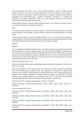 Página 40
No processamento dos valores FAP a partir de 2010 (vigências a partir de 2011) quando
ocorrer empate de empresas na primeira posição em um rol de qualquer um dos índices, a
primeira empresa posicionada imediatamente após as posições ocupadas pelas empresas
empatadas será reclassificada para a posição do Nordem no empate, e as demais que
estiverem em posições posteriores terão suas novas posições calculadas por processo
matemático-geométrico dado pela expressão:
Nordem Reposicionado = (Nordem Reposicionado anterior) + [(n - Nordem no empate inicial) /
(n - (número de empresas no empate inicial+1))]
Nota:
1. O Nordem Reposicionado da primeira empresa colocada imediatamente após o empate
inicial equivalerá, por definição, à posição média no grupo de empate (Nordem no empate
inicial);
2. Caso ocorra empates na primeira posição (Nordem =1) e um outro grupo de empate em
posição posterior, o Nordem Reposicionado de cada empresa deste grupo equivalerá à média
dos Nordem Reposicionados calculados como se não existisse o empate.
Exemplo:
Hipótese:
Em uma SubClasse da CNAE há 203 empresas e 196 dessas empresas não apresentam, dentro
do período-base de cálculo, qualquer registro de CAT, benefício acidentário concedido sem
CAT vinculada e concessão de benefício acidentário (B91, B92, B93 e B94), então a próxima
empresa, na ordem ascendente ocupará a posição 197 em um rol de um determinado índice.
Para este mesmo rol foi observado que 3 empresas tiveram índices calculados iguais e ocupam
as posições equivalentes às de 199 a 201.
Cálculo das posições finais no rol -
A posição média das 196 empresas empatadas equivale a Nordem no empate no início do rol =
(196 + 1) / 2 = 98,5.
Como, por definição, as 196 empresas que têm insumos de cálculo zerados, por definição,
terão FAP atribuído igual a 0,5000. Então, para redistribuir as empresas no espaço linear
fixaremos como "Nordem Reposicionado (1º reposicionamento)" para a empresa que ocupa o
Nordem 197 a posição equivalente à posição média do empate, ou seja, 98,5. As demais
empresas, que ocupam posição entre a posição inicial de 197 a 203 (esta inclusive) serão
reposicionadas segundo a fórmula de "Nordem Reposicionado". Assim temos:
Posição inicial 197 => Nordem Reposicionado = 98,5 (por definição)
Posição inicial 198 => Nordem Reposicionado = (98,5) + [(203 - 98,5) / (203 - (196 + 1))] =
115,9167;
Grupo de empate (199 a 201)
Posição inicial 199 => Nordem Reposicionado = (115,9167) + [(203 - 98,5) / (203 - (196 + 1))] =
133,3333;
Posição inicial 200 => Nordem Reposicionado = (133,3333) + [(203 - 98,5) / (203 - (196 + 1))] =
150,7500;
Posição inicial 201 => Nordem Reposicionado = (150,7500) + [(203 - 98,5) / (203 - (196 + 1))] =
168,1667;
Posição inicial 202 => Nordem Reposicionado = (168,1667) + [(203 - 98,5) / (203 - (196 + 1))] =
185,5833;
 