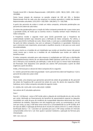 Página 41
Posição inicial 203 => Nordem Reposicionado = (185,5833) + [(203 - 98,5) / (203 - (196 + 1))] =
203,0000.
Como houve empate de empresas na posição original de 199 até 201, o Nordem
Reposicionado final de cada uma das empresas no empate equivalerá à média dos Nordem
Reposicionados calculados: (133,3333 + 150,7500 + 168,1667) / 3 = 150,7500.
A partir dos percentis de ordem é criado um índice composto, atribuindo ponderações aos
percentis de ordem de cada índice.
O critério das ponderações para a criação do índice composto pretende dar o peso maior para
a gravidade (0,50), de modo que os eventos morte e invalidez tenham maior influência no
índice composto.
A freqüência recebe o segundo maior peso (0,35) garantindo que a freqüência da
acidentalidade também seja relevante para a definição do índice composto. Por último, o
menor peso (0,15) é atribuído ao custo. Desse modo, o custo que a acidentalidade representa
faz parte do índice composto, mas sem se sobrepor à freqüência e à gravidade. Entende-se
que o elemento mais importante, preservado o equilíbrio atuarial, é dar peso ao custo social
da acidentalidade.
Assim, a morte ou a invalidez de um trabalhador que recebe um benefício menor não pesará
muito menos que a morte ou a invalidez de um trabalhador que recebe um salário de
benefício maior.
O índice composto calculado para cada empresa é multiplicado por 0,02 para a distribuição
dos estabelecimentos dentro de um determinado CNAE-Subclasse variar de 0 a 2. Os valores
de IC inferiores a 0,5 receberão, por definição, o valor de 0,5 que é o menor Fator Acidentário
de Prevenção. Este dispositivo será aplicado aos valores FAP processados a partir de 2010
(vigências a partir de 2011).
Então, a fórmula para o cálculo do índice composto (IC) é a seguinte:
IC = (0,50 x percentil de ordem de gravidade + 0,35 x percentil de ordem de freqüência + 0,15 x
percentil de ordem de custo) x 0,02
Exemplo:
Desse modo, uma empresa que apresentar percentil de ordem de gravidade de 30, percentil
de ordem de freqüência 80 e percentil de ordem de custo 44, dentro do respectivo CNAE-
Subclasse, terá o índice composto calculado do seguinte modo:
IC = (0,50 x 30 + 0,35 x 80 + 0,15 x 44) x 0,02 = 0,9920
Aos valores de IC calculados aplicamos:
Caso I
Para IC < 1,0 (bonus) - como o FAP incide sobre a alíquota de contribuição de um, dois ou três
por cento, destinada ao financiamento do benefício de aposentadoria especial ou daqueles
concedidos em razão do grau de incidência de incapacidade laborativa decorrente dos riscos
ambientais do trabalho, reduzindo-a em até cinqüenta por cento, ou aumentando-a, em até
cem por cento, ou seja, o FAP deve variar entre 0,5 e 2,0 (estabelecido na Lei Nº 10.666, de 8
de maio de 2003). A aplicação da fórmula do IC resulta em valores entre 0 e 2, então a faixa de
bonificação (bonus = IC < 1,0) deve ser ajustada para que o FAP esteja contido em intervalo
compreendido entre 0,5 e 1,0. Este ajuste é possível mediante a aplicação da fórmula para
interpolação:
FAP = 0,5 + 0,5 x IC
 