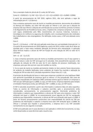 Página 42
Para o exemplo citado de cálculo de IC o valor do FAP seria:
Como IC = 0,9920 (IC < 1), FAP = 0,5 + 0,5 x IC = 0,5 + 0,5 x 0,9920 = 0,5 + 0,4960 = 0,9960.
A partir do processamento do FAP 2010, vigência 2011, não será aplicada a regra de
interpolação para IC < 1,0 (bonus).
Caso a empresa apresente casos de morte ou invalidez permanente, decorrentes de acidentes
ou doenças do trabalho, seu valor FAP não pode ser inferior a um, para que a alíquota da
empresa não seja inferior à alíquota de contribuição da sua área econômica, prevista no Anexo
V do Regulamento da Previdência Social, salvo, a hipótese de a empresa comprovar, de acordo
com regras estabelecidas pelo INSS, investimentos em recursos materiais, humanos e
tecnológicos em melhoria na segurança do trabalho, com o acompanhamento dos sindicados
dos trabalhadores e dos empregadores. Por definição, nestes casos, o FAP será adotado como
1,0000.
Caso II
Para IC > 1,0 (malus) - o FAP não será aplicado nesta faixa em sua totalidade (intervalo de 1 a
2) a partir do processamento em 2010 (vigências a partir de 2011), então o valor do IC deve ser
ajustado para a faixa malus mediante aplicação da fórmula para interpolação. A aplicação
desta fórmula implica o cálculo do FAP em função de uma redução de 25% no valor do IC
calculado:
FAP = IC - (IC - 1) x 0.25.
1. Caso a empresa apresente casos de morte ou invalidez permanente e seu IC seja superior a
1 (faixa malus) o valor do FAP será igual ao IC calculado. Este procedimento equivale a não
aplicação da redução de 25% do valor do IC com objetivo de provocar mobilização, nas
empresas, para que não ocorram casos de invalidez ou morte;
2. Se os casos de morte ou invalidez permanente citados no item anterior forem decorrentes
de acidente do trabalho tipificados como acidentes de trajeto fica mantida a aplicação da
redução de 25% ao valor do IC calculado equivalente à faixa malus (IC > 1,0).
O princípio de distribuição de bonus e malus para empresas contidas em uma SubClasse CNAE
que apresente quantidade de empresas igual ou inferior a 5 fica prejudicado. Nos casos de
empresas enquadradas em SubClasse CNAE contendo número igual ou inferior a 5 empresas o
FAP será por definição igual a 1,0000, ou seja, um FAP neutro. Empresas Optantes pelo Simples
e Entidades Filantrópicas terão, por definição, FAP = 1,0000, ou seja, um FAP neutro.
O FAP é calculado anualmente a partir das informações e cadastros lidos em data específica.
Todos os acertos de informações e cadastro ocorridos após o processamento serão
considerados, exclusivamente, no processamento seguinte. Ocorrendo problemas de
informações e cadastro que impossibilitem o cálculo do FAP para uma empresa, o valor FAP
atribuído será igual a 1,0000. Se no processamento anual seguinte do FAP for averiguado
problema que impossibilite, novamente, o cálculo do FAP será atribuído valor igual a 1,5000. A
partir do terceiro processamento consecutivo com impossibilidade de cálculo do FAP por
problemas de informações e cadastro a empresa terá valor FAP atribuído igual a 2,0000. Ao
efetuar a correção que impedia o processamento, a empresa terá o seu FAP calculado
normalmente no ano seguinte à correção.
O FAP será publicado com 4 casas decimais e será aplicado o critério de truncamento, ou seja,
serão desprezadas as casas decimais após a quarta casa.
 