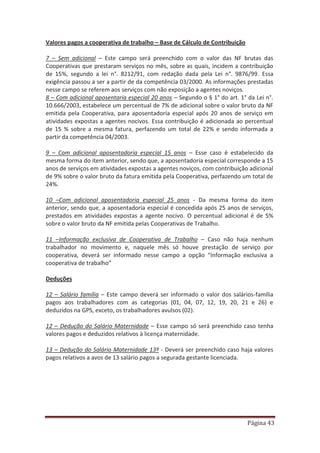 Página 43
Valores pagos a cooperativa de trabalho – Base de Cálculo de Contribuição
7 – Sem adicional – Este campo será preenchido com o valor das NF brutas das
Cooperativas que prestaram serviços no mês, sobre as quais, incidem a contribuição
de 15%, segundo a lei n°. 8212/91, com redação dada pela Lei n°. 9876/99. Essa
exigência passou a ser a partir de da competência 03/2000. As informações prestadas
nesse campo se referem aos serviços com não exposição a agentes noviços.
8 – Com adicional aposentaria especial 20 anos – Segundo o § 1° do art. 1° da Lei n°.
10.666/2003, estabelece um percentual de 7% de adicional sobre o valor bruto da NF
emitida pela Cooperativa, para aposentadoria especial após 20 anos de serviço em
atividades expostas a agentes nocivos. Essa contribuição é adicionada ao percentual
de 15 % sobre a mesma fatura, perfazendo um total de 22% e sendo informada a
partir da competência 04/2003.
9 – Com adicional aposentadoria especial 15 anos – Esse caso é estabelecido da
mesma forma do item anterior, sendo que, a aposentadoria especial corresponde a 15
anos de serviços em atividades expostas a agentes noviços, com contribuição adicional
de 9% sobre o valor bruto da fatura emitida pela Cooperativa, perfazendo um total de
24%.
10 –Com adicional aposentadoria especial 25 anos - Da mesma forma do item
anterior, sendo que, a aposentadoria especial é concedida após 25 anos de serviços,
prestados em atividades expostas a agente nocivo. O percentual adicional é de 5%
sobre o valor bruto da NF emitida pelas Cooperativas de Trabalho.
11 –Informação exclusiva de Cooperativa de Trabalho – Caso não haja nenhum
trabalhador no movimento e, naquele mês só houve prestação de serviço por
cooperativa, deverá ser informado nesse campo a opção “Informação exclusiva a
cooperativa de trabalho”
Deduções
12 – Salário família – Este campo deverá ser informado o valor dos salários-família
pagos aos trabalhadores com as categorias (01, 04, 07, 12, 19, 20, 21 e 26) e
deduzidos na GPS, exceto, os trabalhadores avulsos (02).
12 – Dedução do Salário Maternidade – Esse campo só será preenchido caso tenha
valores pagos e deduzidos relativos à licença maternidade.
13 – Dedução do Salário Maternidade 13º - Deverá ser preenchido caso haja valores
pagos relativos a avos de 13 salário pagos a segurada gestante licenciada.
 