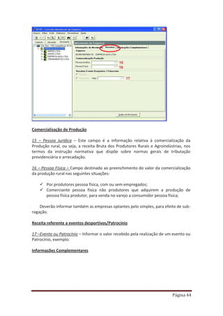 Página 44
Comercialização de Produção
15 – Pessoa Jurídica – Este campo é a informação relativa à comercialização da
Produção rural, ou seja, a receita Bruta dos Produtores Rurais e Agroindústrias, nos
termos da instrução normativa que dispõe sobre normas gerais de tributação
previdenciária e arrecadação.
16 – Pessoa Física – Campo destinado ao preenchimento do valor da comercialização
da produção rural nas seguintes situações:
9 Por produtores pessoa física, com ou sem empregados;
9 Comerciante pessoa física não produtores que adquirem a produção de
pessoa física produtor, para venda no varejo a consumidor pessoa física;
Deverão informar também as empresas optantes pelo simples, para efeito de sub-
rogação.
Receita referente a eventos desportivos/Patrocínio
17 –Evento ou Patrocínio – Informar o valor recebido pela realização de um evento ou
Patrocínio, exemplo:
Informações Complementares
 