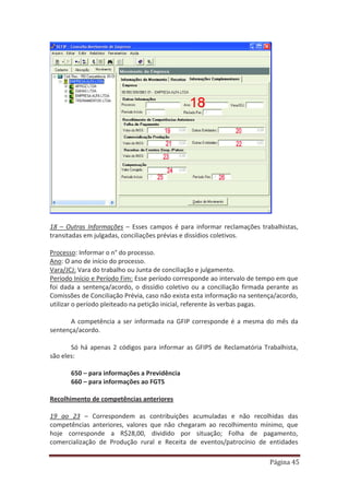 Página 45
18 – Outras Informações – Esses campos é para informar reclamações trabalhistas,
transitadas em julgadas, conciliações prévias e dissídios coletivos.
Processo: Informar o n° do processo.
Ano: O ano de início do processo.
Vara/JCJ: Vara do trabalho ou Junta de conciliação e julgamento.
Período Início e Período Fim: Esse período corresponde ao intervalo de tempo em que
foi dada a sentença/acordo, o dissídio coletivo ou a conciliação firmada perante as
Comissões de Conciliação Prévia, caso não exista esta informação na sentença/acordo,
utilizar o período pleiteado na petição inicial, referente às verbas pagas.
A competência a ser informada na GFIP corresponde é a mesma do mês da
sentença/acordo.
Só há apenas 2 códigos para informar as GFIPS de Reclamatória Trabalhista,
são eles:
650 – para informações a Previdência
660 – para informações ao FGTS
Recolhimento de competências anteriores
19 ao 23 – Correspondem as contribuições acumuladas e não recolhidas das
competências anteriores, valores que não chegaram ao recolhimento mínimo, que
hoje corresponde a R$28,00, dividido por situação; Folha de pagamento,
comercialização de Produção rural e Receita de eventos/patrocínio de entidades
 
