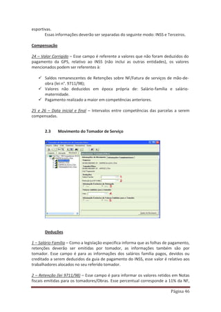 Página 46
esportivas.
Essas informações deverão ser separadas do seguinte modo: INSS e Terceiros.
Compensação
24 – Valor Corrigido – Esse campo é referente a valores que não foram deduzidos do
pagamento da GPS, relativo ao INSS (não inclui as outras entidades), os valores
mencionados podem ser referentes à:
9 Saldos remanescentes de Retenções sobre NF/Fatura de serviços de mão-de-
obra (lei n°. 9711/98);
9 Valores não deduzidos em época própria de: Salário-família e salário-
maternidade.
9 Pagamento realizado a maior em competências anteriores.
25 e 26 – Data inicial e final – Intervalos entre competências das parcelas a serem
compensadas.
2.3 Movimento do Tomador de Serviço
Deduções
1 – Salário Família – Como a legislação específica informa que as folhas de pagamento,
retenções deverão ser emitidas por tomador, as informações também são por
tomador. Esse campo é para as informações dos salários família pagos, devidos ou
creditado a serem deduzidos da guia de pagamento do INSS, esse valor é relativo aos
trabalhadores alocados no seu referido tomador.
2 – Retenção (lei 9711/98) – Esse campo é para informar os valores retidos em Notas
fiscais emitidas para os tomadores/Obras. Esse percentual corresponde a 11% da NF,
 