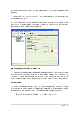 Página 47
podendo ser adicionada com 2, 3 ou 4% dependendo da concessão da aposentadoria
especial.
3 – Informações exclusiva de retenção – Esse campo é destinado aos tomadores sem
trabalhadores alocados.
4 – Valor das Faturas emitidas para o tomador Deverá ser informado o valor bruto das
notas fiscais emitidas para os Tomadores, excluindo, os valores gastos com materiais,
das Cooperativas de trabalho ou de produção.
Recolhimento de Competências Anteriores
5 e 6 – Valor do Inss/Outras Entidades – Conforme observamos esse campo existe nas
informações de movimento da empresa. Para o caso da GFIP com Tomadores de
Serviços, os valores acumulados e não recolhidos para previdência, pelo fato de não
terem atingidos o valor mínimo de R$28,00, serão informados Tomador por Tomador.
Compensação
7 e 8 Valor corrigido/Per. Inicial e Final – Da mesma forma do item anterior, os valores
a compensar, se existe cessão de mão-de-obra, deverão ser informados no próprio
tomador de serviço, caso contrário é informado no próprio estabelecimento.
Esse mesmo raciocínio seguirá para os Períodos Inicial e Final.
 