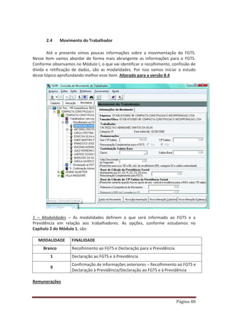 Página 48
2.4 Movimento do Trabalhador
Até o presente vimos poucas informações sobre a movimentação do FGTS.
Nesse item vamos abordar de forma mais abrangente as informações para o FGTS.
Conforme observamos no Módulo I, o que vai identificar o recolhimento, confissão de
dívida e retificação de dados, são as modalidades. Por isso vamos iniciar o estudo
desse tópico aprofundando melhor esse item. Alterado para a versão 8.4
1 – Modalidades – As modalidades definem o que será informado ao FGTS e a
Previdência em relação aos trabalhadores. As opções, conforme estudamos no
Capítulo 2 do Módulo 1, são:
MODALIDADE FINALIDADE
Branco Recolhimento ao FGTS e Declaração para a Previdência
1 Declaração ao FGTS e à Previdência
9
Confirmação de informações anteriores – Recolhimento ao FGTS e
Declaração à Previdência/Declaração ao FGTS e à Previdência
Remunerações
 