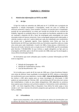 Página 5
Capitulo 1 – Histórico
1. História das Informações ao FGTS e ao INSS
1.1 Ao Fgts
O Fgts foi criado em setembro de 1966 pela lei nº. 5.107/66 com o propósito de
regularizar a relação Empregado x Empregador, tendo em vista os conflitos de
interesse existentes à época, como também, constituir um pecúlio para o trabalhador
quando de sua aposentadoria, ou ainda, por ocasião da rescisão de seu contrato de
trabalho. Segundo as condições dessa Lei, essa opção era facultativa, podendo ou não
ser realizado o depósito de 8% a favor do empregado pelo empregador em conta
vinculada criada em bancos comerciais. Caso o empregado optasse pela indenização, o
referido recebia o valor de 1 salário (dele) por cada ano trabalhado com rendimentos
de acordo com a legislação vigente. Esses depósitos eram feitos por Guia de
Recolhimento do FGTS que cada banco tinha seu formulário específico onde era criada
uma conta para cada trabalhador. A partir de 1986 a Caixa passou a Administrar os
Recursos do Fundo. Somente com a criação da Lei nº. 8.036/1990, que foi consolidada
pelo Decreto n°.99.684/1990, foi que instituiu a opção obrigatória ao Fgts para os
empregados admitidos após o dia 05 de outubro de 1988, data que foi promulgada a
nossa última Constituição Federal.
Os formulários que eram utilizados para recolher e prestar informações ao FGTS
eram os seguintes:
9 Relação de Empregados – RE
9 Relação de Trabalhadores Avulsos – RTA
9 Guia de Recolhimento – GR
Foi só então que a partir de 02 de maio de 1995 que a Caixa Econômica Federal,
com vistas de oferecer maior qualidade à arrecadação do FGTS, alterou a sistemática
de recolhimento para esses depósitos, criando a GRE – Guia de Recolhimento do FGTS.
Ao instituir a GRE abriu espaço para as novas tecnologias de informação. A GRE
poderia ser apresentada de 3 formas: GRE - pré-emitida pela CEF (já vinha com nomes
dos trabalhadores e todos os seus dados obrigatórios), GRE adquirida no comércio
(essa apenas para empresas com primeiro cadastro e funcionários recém admitidos) e
a GRE – em meio magnético (fitas e disquetes). Essa última foi onde surgiu a nova
versão e com mais recursos do primeiro programa para gerenciar as informações do
FGTS, o REMAG.
1.2 A Previdência
Quem nunca preencheu o SB, o velho formulário de salário de Contribuições com
os últimos 36 meses? Pois é, era assim que a previdência social apurava os benefícios
 