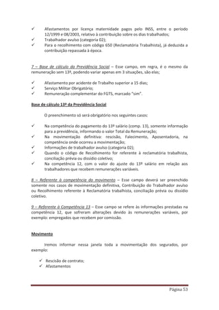 Página 53
9 Afastamentos por licença maternidade pagos pelo INSS, entre o período
12/1999 e 08/2003, relativo à contribuição sobre os dias trabalhados;
9 Trabalhador avulso (categoria 02);
9 Para o recolhimento com código 650 (Reclamatória Trabalhista), já deduzida a
contribuição repassada à época.
7 – Base de cálculo da Previdência Social – Esse campo, em regra, é o mesmo da
remuneração sem 13º, podendo variar apenas em 3 situações, são elas;
9 Afastamento por acidente de Trabalho superior a 15 dias;
9 Serviço Militar Obrigatório;
9 Remuneração complementar do FGTS, marcado “sim”.
Base de cálculo 13º da Previdência Social
O preenchimento só será obrigatório nos seguintes casos:
9 Na competência do pagamento do 13º salário (comp. 13), somente informação
para a previdência, informando o valor Total da Remuneração;
9 Na movimentação definitiva: rescisão, Falecimento, Aposentadoria, na
competência onde ocorreu a movimentação;
9 Informações de trabalhador avulso (categoria 02);
9 Quando o código de Recolhimento for referente à reclamatória trabalhista,
conciliação prévia ou dissídio coletivo;
9 Na competência 12, com o valor do ajuste do 13º salário em relação aos
trabalhadores que recebem remunerações variáveis.
8 – Referente à competência do movimento – Esse campo deverá ser preenchido
somente nos casos de movimentação definitiva, Contribuição do Trabalhador avulso
ou Recolhimento referente à Reclamatória trabalhista, conciliação prévia ou dissídio
coletivo.
9 – Referente à Competência 13 – Esse campo se refere às informações prestadas na
competência 12, que sofreram alterações devido às remunerações variáveis, por
exemplo: empregados que recebem por comissão.
Movimento
Iremos informar nessa janela toda a movimentação dos segurados, por
exemplo:
9 Rescisão de contrato;
9 Afastamentos
 