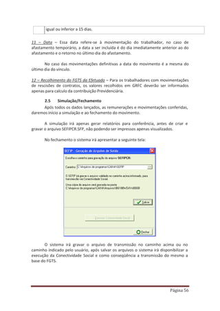 Página 56
igual ou inferior a 15 dias.
11 – Data – Essa data refere-se à movimentação do trabalhador, no caso de
afastamento temporário, a data a ser incluída é do dia imediatamente anterior ao do
afastamento e o retorno no último dia do afastamento.
No caso das movimentações definitivas a data do movimento é a mesma do
último dia do vínculo.
12 – Recolhimento do FGTS da Efetuado – Para os trabalhadores com movimentações
de rescisões de contratos, os valores recolhidos em GRFC deverão ser informados
apenas para calculo da contribuição Previdenciária.
2.5 Simulação/Fechamento
Após todos os dados lançados, as remunerações e movimentações conferidas,
daremos início a simulação e ao fechamento do movimento.
A simulação irá apenas gerar relatórios para conferência, antes de criar e
gravar o arquivo SEFIPCR.SFP, não podendo ser impressos apenas visualizados.
No fechamento o sistema irá apresentar a seguinte tela:
O sistema irá gravar o arquivo de transmissão no caminho acima ou no
caminho indicado pelo usuário, após salvar os arquivos o sistema irá disponibilizar a
execução da Conectividade Social e como conseqüência a transmissão do mesmo a
base do FGTS.
 