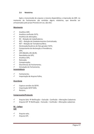Página 57
2.6 Relatórios
Após a transmissão do arquivo o mesmo disponibiliza a impressão da GRF, no
momento do Fechamento são emitidos alguns relatórios, que deverão ser
armazenados pelo prazo Previsto em Lei, são eles:
Movimento
9 Analítico GRF;
9 Analítico confissão FGTS;
9 Analítico de alterações;
9 RE – Relação de trabalhadores;
9 REC – Relação de Estabelecimentos Centralizado;
9 RET – Relação de Tomadores/Obra;
9 Declaração/Ausência de fato gerador FGTS;
9 Comprovante de declaração a Previdência;
9 GPS;
9 GPS R$0,00 a R$ 28,99;
9 Reembolso de GPS;
9 Analítico GPS;
9 Retenção;
9 Compensação;
9 Ocorrências do Fechamento;
9 Simulação do Fechamento;
Inconsistência
9 Fechamento;
9 Importação de Arquivo Folha;
Ocorrência
9 Captura versões da SEFIP;
9 Importação SEFIP DOS;
9 Restore;
Comprovante/Protocolo
9 Arquivo Selo Æ Retificação – Exclusão - Confissão – Alterações Cadastrais
9 Arquivo ICP Æ Retificação – Exclusão – Confissão – Alterações cadastrais
RE – Sefipcr
GRF
9 Arquivo selo;
9 Arquivo ICP;
 